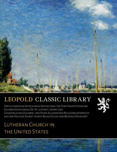 Der Lutherische Katechismus Enthaltend: Die Fünf Hauptstücke des Kleinen Katechismus Dr. M. Luther's, Sammt den Gewöhnlichen Zugaben, und Einen ... und Beispiele Erläutert (German Edition)