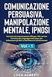  COMUNICAZIONE PERSUASIVA, MANIPOLAZIONE MENTALE, IPNOSI: Tecniche di Comunicazione Efficace, PNL ed Uso Corretto del Linguaggio del Corpo per Influenzare gli Altri e Dominare le Conversazioni. Vol. 1