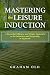Mastering the Leisure Induction: A Powerful, Efficient and Simple Approach to the Induction and Deepening of Hypnosis (The Inductions Masterclass Book 1)