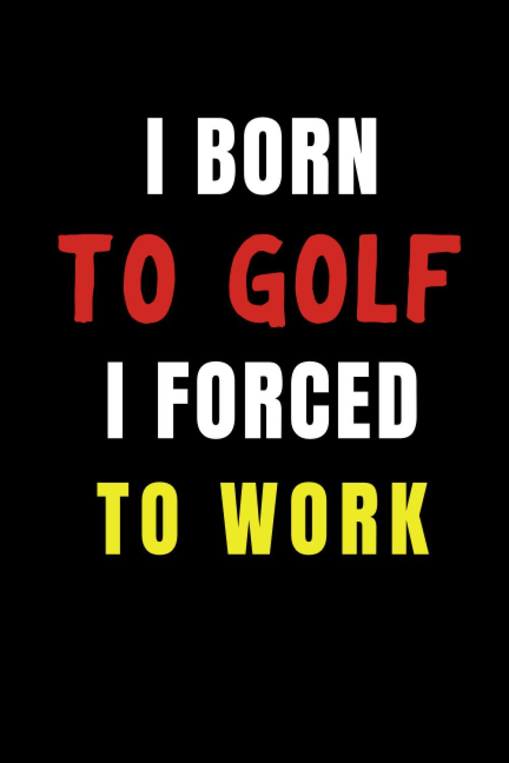 I born to Golf I Forced to Work: Blank Lined Funny Gag Journal, Sarcastic Joke, Humor, and Sport, Cool Stuff Gift for Men and Boy