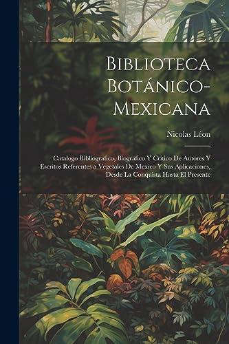 Biblioteca Botánico-Mexicana: Catalogo Bibliografico, Biografico Y Critico De Autores Y Escritos Referentes a Vegetales De Mexico Y Sus Aplicaciones, ... Conquista Hasta El Presente (Spanish Edition)