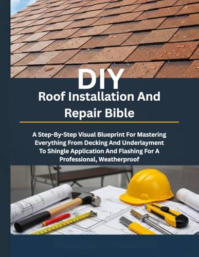 DIY Roof Installation And Repair Bible: A Step-By-Step Visual Blueprint For Mastering Everything From Decking And Underlayment To Shingle Application And ... (Diy handbook guide for beginners 13)
