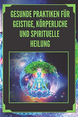 GESUNDE PRAKTIKEN FÜR GEISTIGE, KÖRPERLICHE UND SPIRITUELLE HEILUNG: Mächtige Praktiken, die Sie kennen und erforschen müssen, um Ihr Leben auszurichten!