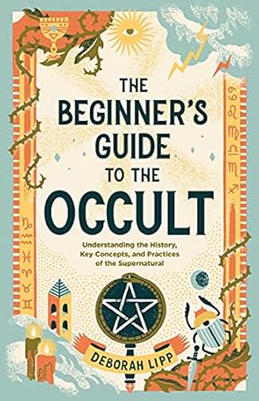 The Beginner's Guide to the Occult: Understanding the History, Key Concepts, and Practices of the Supernatural
