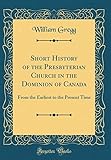 Short History of the Presbyterian Church in the Dominion of Canada: From the Earliest to the Present Time (Classic Reprint)