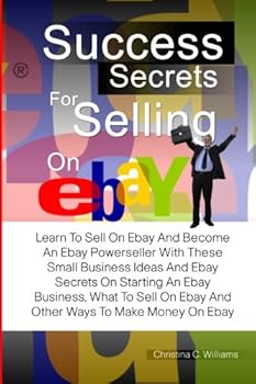 Success Secrets For Selling On eBay: Learn To Sell On Ebay And Become An Ebay Powerseller With These Small Business Ideas And Ebay Secrets On Starting ... On Ebay And Other Ways To Make Money On Ebay
