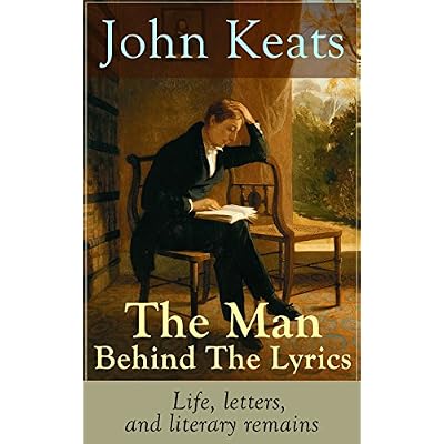 John Keats - The Man Behind The Lyrics: Life, letters, and literary remains