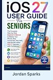 iOS 27 User Guide For Seniors: The Complete Step-by-Step Beginner's Manual to Master Your iPhone, Stay Connected, Stay Safe, and Use the Latest iOS 27 Features with Confidence