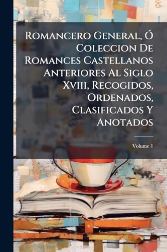 Romancero General, Ó Coleccion De Romances Castellanos Anteriores Al Siglo Xviii, Recogidos, Ordenados, Clasificados Y Anotados; Volume 1 (Spanish Edition)