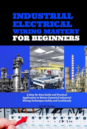 Industrial Electrical Wiring Mastery For Beginners: A Step-By-Step Guide And Practical Application To Master Essential Industrial Wiring Techniques Sa