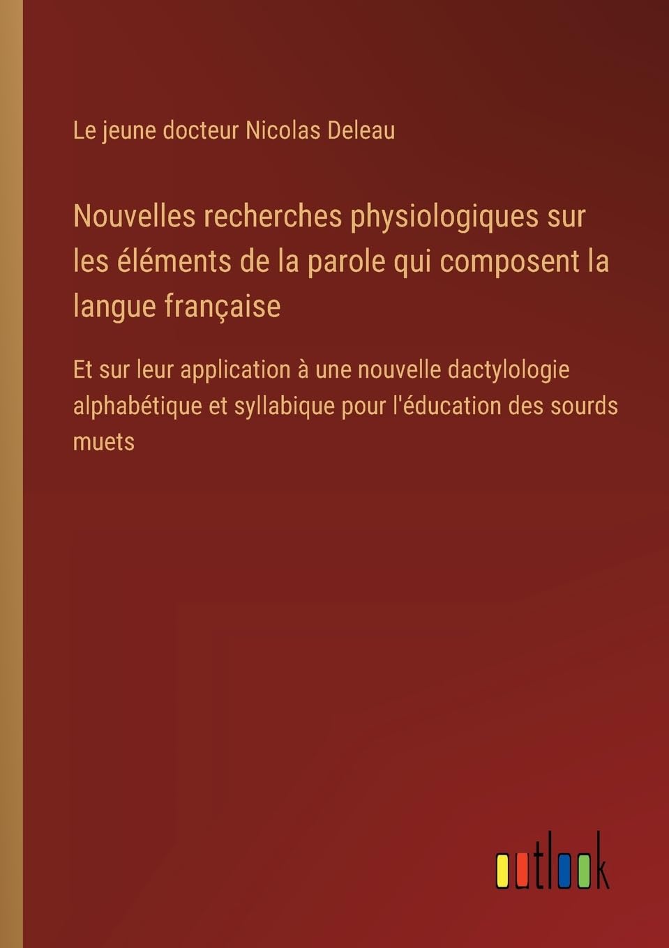 Nouvelles recherches physiologiques sur les éléments de la parole qui composent la langue française: Et sur leur application à une nouvelle ... syllabique pour l'éducation des sourds muets