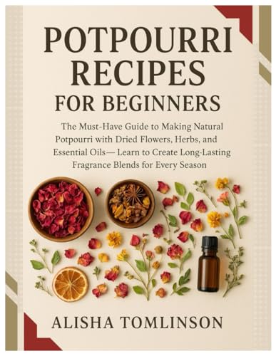 Potpourri Recipes for Beginners: The Must-Have Guide to Making Natural Potpourri with Dried Flowers, Herbs, and Essential Oils — Learn to Create Long-Lasting Fragrance Blends for Every Season