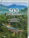 500 Zugreisen: Legendäre Eisenbahnfahrten und spektakuläre Zugstrecken weltweit