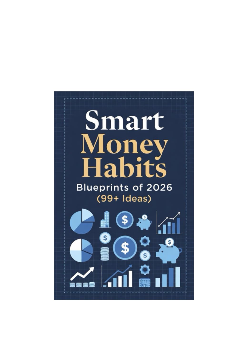 Smart Money Habits Blueprints of 2026 (99+ Ideas): 99 Modern Money Habits for Smart Earning, Spending, and Investing