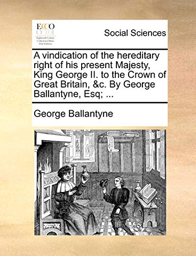 A Vindication of the Hereditary Right of His Present Majesty, King George II. to the Crown of Great Britain, &C. by George Ballantyne, Esq; ...