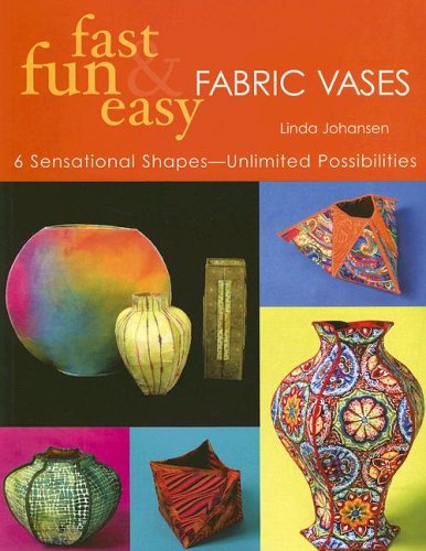 Fast Fun & Easy Fabric Vases: 6 Sensational Shapes – Unlimited Possibilities