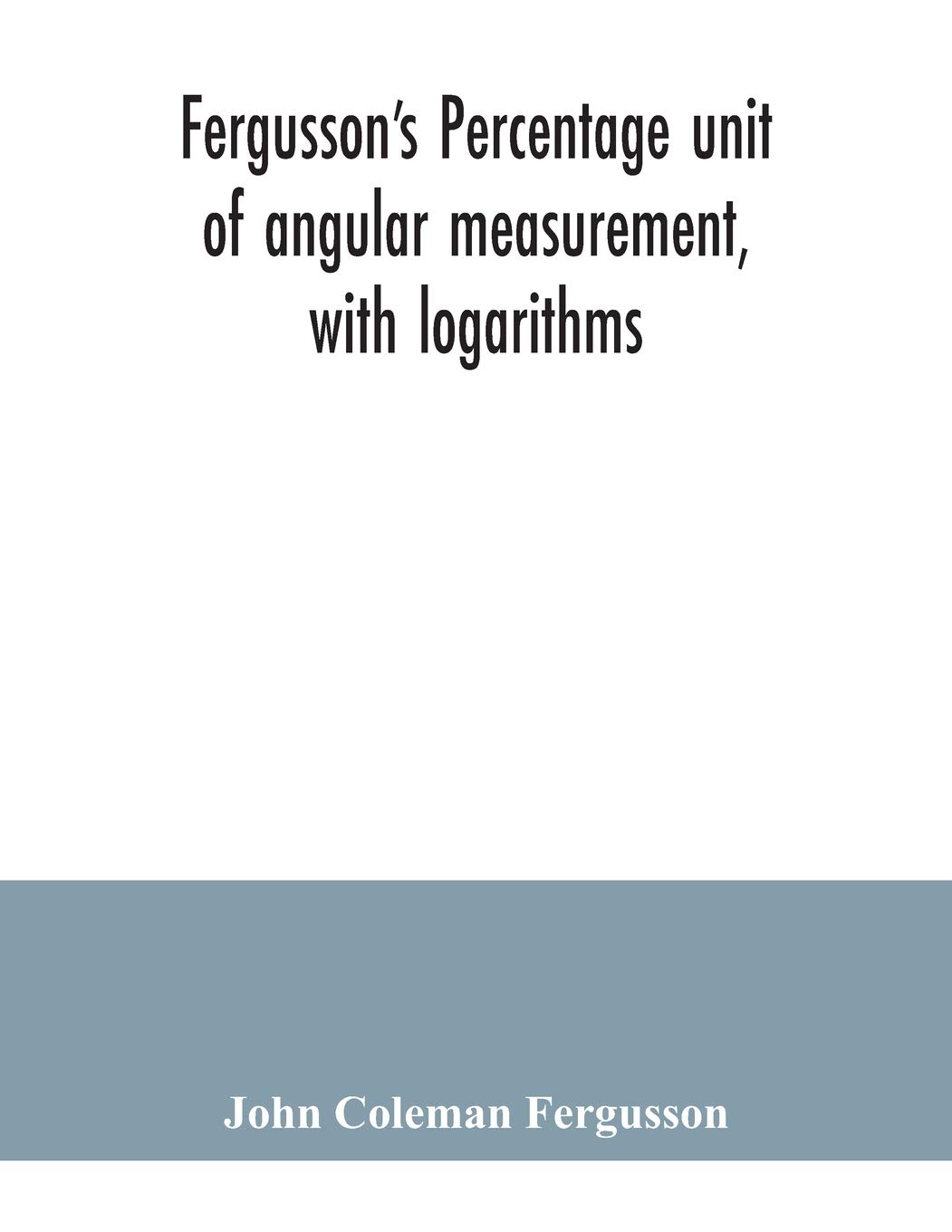 Fergusson's Percentage unit of angular measurement, with logarithms; also a description of his percentage theodolite and percentage compass, for the ... military engineers, universities and colleges