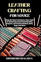 LEATHER CRAFTING FOR NOVICE: Step-By-Step Techniques, Tips, Tools To Mastering Leatherworking Skills, Projects, For Custom Wallets, Belts, Bags, And More B0DXL467CQ Book Cover