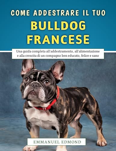 Come Addestrare Il Tuo Bulldog Francese: Una guida completa all'addestramento, all'alimentazione e alla crescita di un compagno ben educato, felice e sano