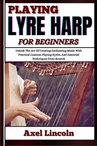 PLAYING LYRE HARP FOR BEGINNERS: Unlock The Art Of Creating Enchanting Music With Practical Lessons, Playing Styles, And Essential Techniques From Scratch