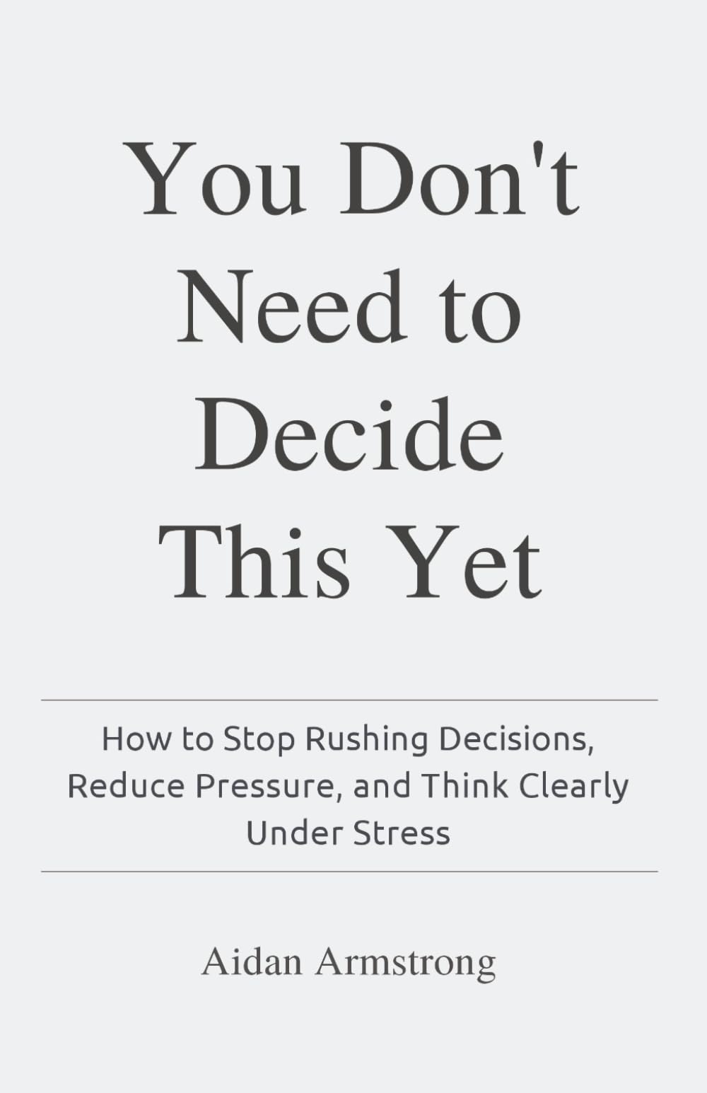 You Don't Need to Decide This Yet: How to Stop Rushing Decisions, Reduce Pressure, and Think Clearly Under Stress