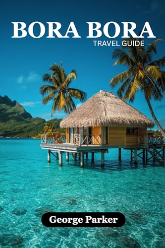 BORA BORA TRAVEL GUIDE: Discover the Lagoon, Mount Otemanu, Resorts, Culture, and Adventure with Practical Tips and Detailed Itineraries