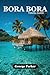 BORA BORA TRAVEL GUIDE: Discover the Lagoon, Mount Otemanu, Resorts, Culture, and Adventure with Practical Tips and Detailed Itineraries