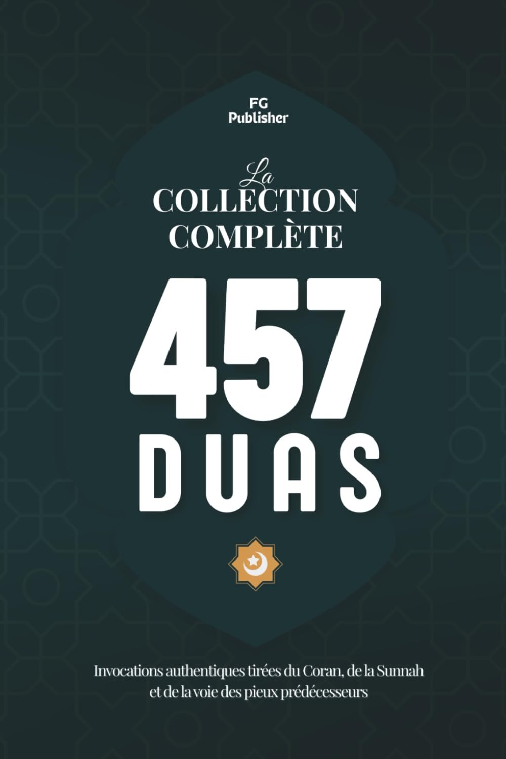 La Collection Complète des 457 Duas: Invocations authentiques tirées du Coran, de la Sunnah et de la voie des pieux prédécesseurs