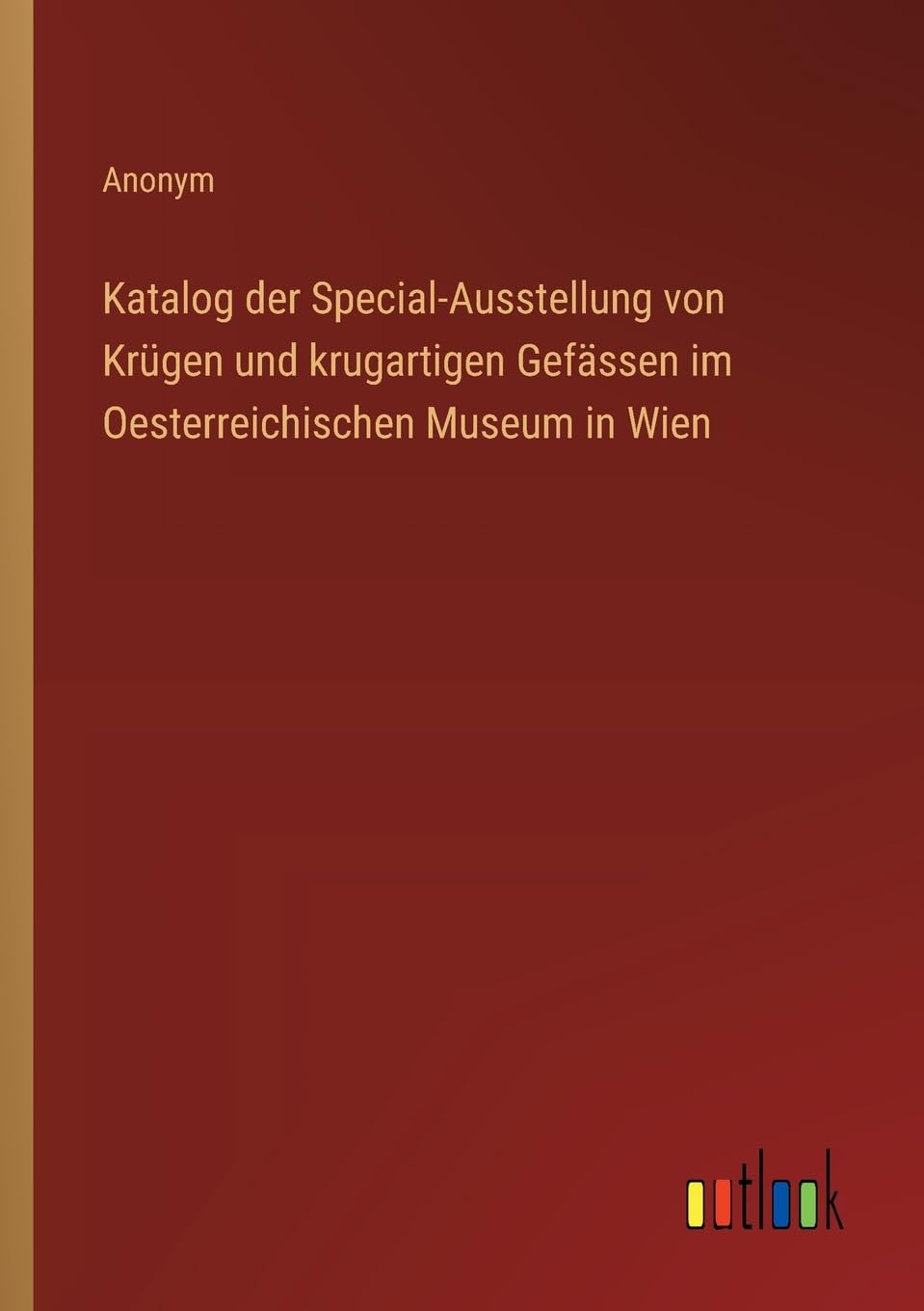 Katalog der Special-Ausstellung von Krügen und krugartigen Gefässen im Oesterreichischen Museum in Wien