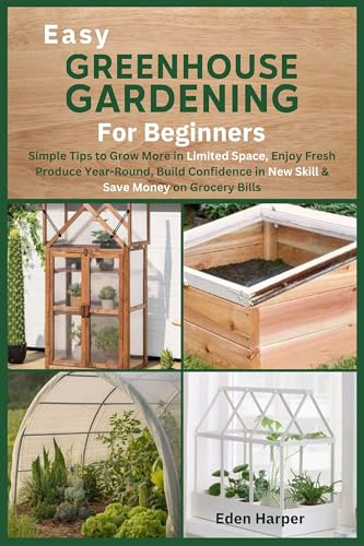 Easy Greenhouse Gardening for Beginners: Simple Tips to Grow More in Limited Space, Enjoy Fresh Produce Year-Round, Build Confidence in a New Skill & Save Money on Grocery Bills
