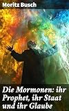 Die Mormonen: ihr Prophet, ihr Staat und ihr Glaube: Ein kritischer Blick auf die mormonische Glaubensgemeinschaft und ihre Geschichte
