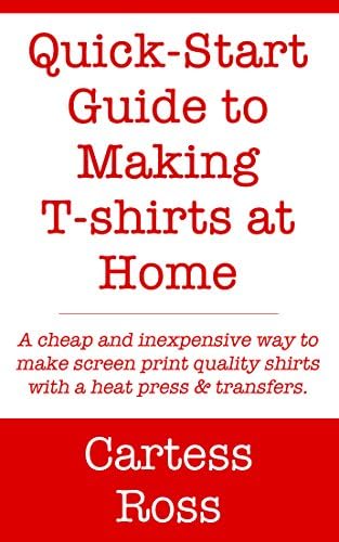 Quick-Start Guide to Making T-shirts at Home: A Cheap and Inexpensive Way to Make Screen Print Quality Shirts With a Heat Press and Transfers