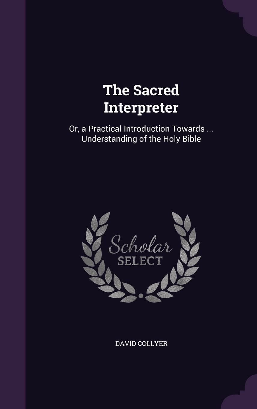The Sacred Interpreter: Or, a Practical Introduction Towards ... Understanding of the Holy Bible