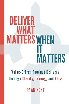 Deliver What Matters, When It Matters Value-Driven Product Delivery through Clarity, Timing, and Flow