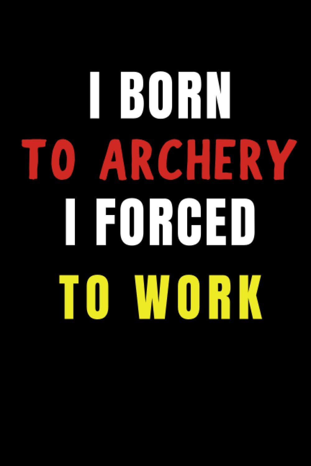 I Born to Archery I Forced to Work: Blank Lined Funny Gag Journal, Sarcastic Joke, Humor, and Sport, Cool Stuff Gift for Men and Boy