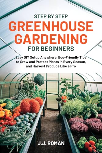 STEP BY STEP GREENHOUSE GARDENING FOR BEGINNERS: Easy DIY Setup Anywhere, Eco-Friendly Tips to Grow and Protect Plants in Every Season, and Harvest Produce Like a Pro