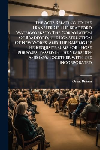 The Acts Relating To The Transfer Of The Bradford Waterworks To The Corporation Of Bradford, The Construction Of New Works, And The Raising Of The ... 1854 And 1855, Together With The Incorporated