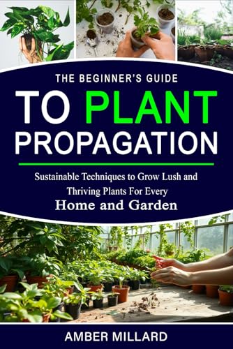 The Beginner’s Guide to Plant Propagation: Sustainable Techniques to Grow Lush and Thriving Plants for Every Home and Garden