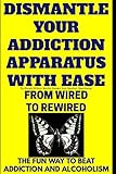 Dismantle Your Addiction Apparatus With Ease: From Wired To Rewired - The Fun Way To Beat Addiction And Alcoholism