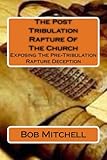 The Post Tribulation Rapture Of The Church: Exposing the Pre Tribulation Rapture Deception
