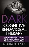 Dark Cognitive Behavioral Therapy: How To Stealthily Use CBT Methods To Influence And Manipulate Anyones Mind