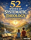52 Weeks of Systematic Theology for Kids: A Full Year of Biblical Doctrine Made Simple for Young Minds | King James Edition