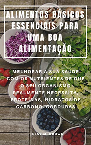 ALIMENTOS BÁSICOS ESSENCIAIS PARA UMA BOA ALIMENTAÇÃO : MELHORAR A SUA SAÚDE COM OS NUTRIENTES DE QUE O SEU ORGANISMO REALMENTE NECESSITA, PROTEÍNAS, HIDRATOS DE CARBONO, GORDURAS