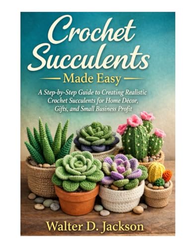 Crochet Succulents Made Easy: A Step-by-Step Guide to Creating Realistic Crochet Succulents for Home Décor, Gifts, and Small Business Profit