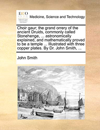 Choir gaur; the grand orrery of the ancient Druids, commonly called Stonehenge, ... astronomically explained, and mathematically proved to be a temple ... three copper plates. By Dr. John Smith, ...