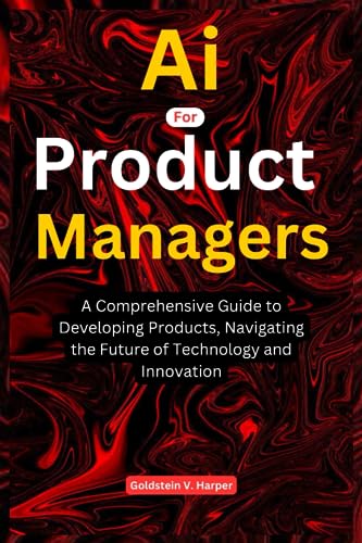 AI for Product Managers: A Comprehensive Guide to Developing Products, Navigating the Future of Technology and Innovation