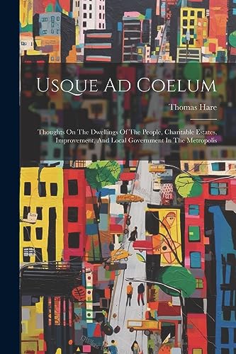 Usque Ad Coelum: Thoughts On The Dwellings Of The People, Charitable Estates, Improvement, And Local Government In The Metropolis