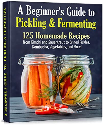 A Beginner's Guide to Pickling & Fermenting: A Complete Cookbook for Pickling and Fermentation. 125 Homemade Recipes from Kimchi and Sauerkraut to Brined ... More! (Long-Term Cheap Storage Pantry 4)