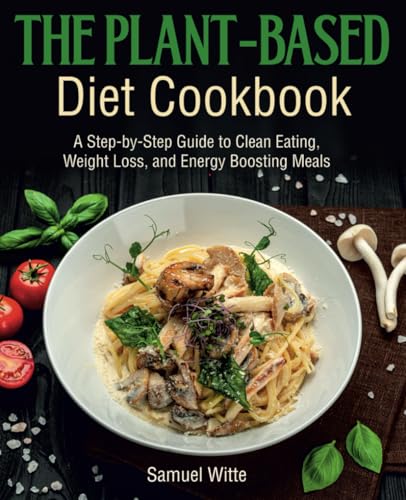 The Plant-Based Diet Cookbook: A Step-By-Step Guide To Clean Eating, Weight Loss, And Energy Boosting Meals