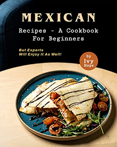 Mexican Recipes – A Cookbook for Beginners: But Experts Will Enjoy It as Well!